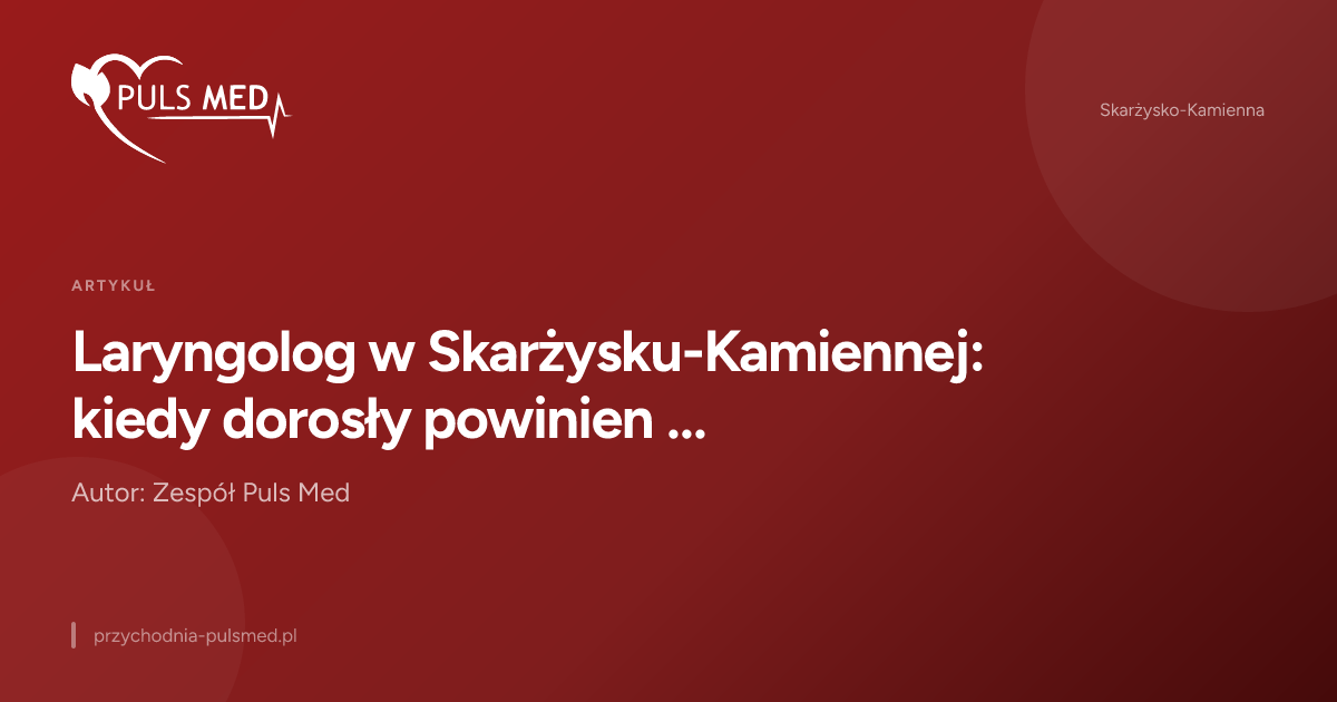 Laryngolog w Skarżysku-Kamiennej: kiedy dorosły powinien zgłosić się do specjalisty